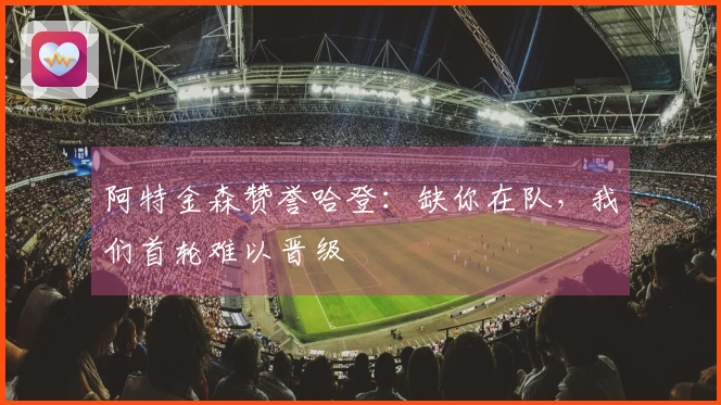 阿特金森赞誉哈登：缺你在队，我们首轮难以晋级